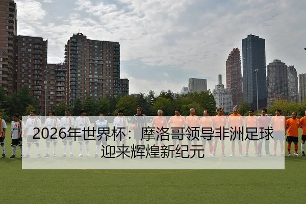 2026年世界杯：摩洛哥领导非洲足球迎来辉煌新纪元